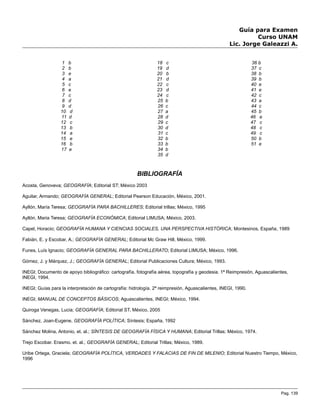 Guía para Examen
Curso UNAM
Lic. Jorge Galeazzi A.
1 b
2 b
3 e
4 a
5 c
6 e
7 c
8 d
9 d
10 d
11 d
12 c
13 b
14 a
15 e
16 b
17 e
18 c
19 d
20 b
21 d
22 c
23 d
24 c
25 b
26 c
27 a
28 d
29 c
30 d
31 c
32 b
33 b
34 b
35 d
36 b
37 c
38 b
39 b
40 e
41 e
42 c
43 a
44 c
45 b
46 e
47 c
48 c
49 c
50 b
51 e
BIBLIOGRAFÍA
Acosta, Genoveva; GEOGRAFÍA; Editorial ST; México 2003
Aguilar, Armando; GEOGRAFÍA GENERAL; Editorial Pearson Educación, México, 2001.
Ayllón, María Teresa; GEOGRAFÍA PARA BACHILLERES; Editorial trillas; México, 1995
Ayllón, Maria Teresa; GEOGRAFÍA ECONÓMICA; Editorial LIMUSA; México, 2003.
Capel, Horacio; GEOGRAFÍA HUMANA Y CIENCIAS SOCIALES, UNA PERSPECTIVA HISTÓRICA; Montesinos, España, 1989
Fabián, E. y Escobar, A.; GEOGRAFÍA GENERAL; Editorial Mc Graw Hill, México, 1999.
Funes, Luís Ignacio; GEOGRAFÍA GENERAL PARA BACHILLERATO; Editorial LIMUSA; México, 1996.
Gómez, J. y Márquez, J.; GEOGRAFÍA GENERAL; Editorial Publicaciones Cultura; México, 1993.
INEGI; Documento de apoyo bibliográfico: cartografía, fotografía aérea, topografía y geodesia. 1ª Reimpresión, Aguascalientes,
INEGI, 1994.
INEGI; Guías para la interpretación de cartografía: hidrología. 2ª reimpresión, Aguascalientes, INEGI, 1990.
INEGI; MANUAL DE CONCEPTOS BÁSICOS; Aguascalientes, INEGI; México, 1994.
Quiroga Venegas, Lucia; GEOGRAFÍA; Editorial ST, México, 2005
Sánchez, Joan-Eugene, GEOGRAFÍA POLÍTICA; Síntesis; España, 1992
Sánchez Molina, Antonio, et. al.; SÍNTESIS DE GEOGRAFÍA FÍSICA Y HUMANA; Editorial Trillas; México, 1974.
Trejo Escobar. Erasmo. et. al.; GEOGRAFÍA GENERAL; Editorial Trillas; México, 1989.
Uribe Ortega, Graciela; GEOGRAFÍA POLÍTICA, VERDADES Y FALACIAS DE FIN DE MILENIO; Editorial Nuestro Tiempo, México,
1996
Pag. 139
 