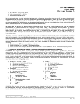 Guía para Examen
Curso UNAM
Lic. Jorge Galeazzi A.
a) Superficiales, de menos de 70 Km.
b) Intermedios, entre 70 y 300 Km.
c) Profundos, de 300 a 700 Km.
Las zonas consideradas sísmicas se localizan generalmente en las zonas de actividad volcánica, donde se registran los sismos de
mayor intensidad en las zonas de subducción (lugar donde la corteza terrestre penetra al interior del manto, por ejemplo las fallas),
en México la más importante es la de San Andrés a lo largo de la Costa del pacífico. Los llamados Cinturones de Fuego
corresponden a las zonas de subducción que son aquellos lugares donde parte de la corteza terrestre (fondo oceánico) penetra al
interior del Manto impulsada por la corriente descendente del material ígneo.3
La mayor parte del territorio de México (Macizo Continental) forma parte de la Placa Norteamericana. Esta es presionada
principalmente por la Placa del Pacífico, la cual provocó la falla de San Andrés y el levantamiento de Baja California, así como su
lenta separación del continente en 3 cm. por año. Frente a las costas de Jalisco, Colima, Michoacán, Guerrero y Chiapas, se
localiza la Placa de Cocos que esta en subdirección con ellas. La formación de la Sierra Madre del Sur y el Sistema Volcánico
Transversal se deben al choque de esas dos placas. En la frontera con Guatemala y Belice se ubica la Placa del Caribe, de
importancia menor.
Ahora bien, cuando se habla de riesgo y peligro, se suele pensar en sinónimos, sin embargo la palabra riesgo implica la proximidad
de un daño, desgracia o contratiempo que puede afectar la vida de seres humanos, debido a un fenómeno natural determinado y
en función del peligro natural y la vulnerabilidad. Por ejemplo, las zonas urbanas ubicada en las colinas de montañas, debido a que
un una época de lluvias prolongadas, puede ocasionar deslaves. La palabra peligro se refiere a un evento capaz de causar
pérdidas de gravedad en donde se produzca, como la zona urbana ubicada en los alrededores de una refinería. En México estas
zonas son:
a) Zonas costeras: 20% hidrometeorológicas y sísmicas.
b) Zonas fronterizas: 16% químicas e hidrometeorológicas.
c) Zonas urbanas de Guadalajara, Monterrey, Puebla-Tlaxcala y Ciudad de México: 45.3 % hidrometeorológica y sísmica.
1.3.1.2 Distribución de las llanuras, mesetas y montañas más representativas del mundo y de México.
LLANURAS.- Son regiones planas o casi planas llamadas también planicies, peniplanicies o penillanuras. Tiene como
características: tener poca o nula pendiente, su extensión rebasa los límites de un valle, por lo que engloba una o varias corrientes
fluviales; su localización es a poca altura (500 m. sobre el nivel del mar), debido a esto, son húmedas y bañadas por lluvias. Tienen
una temperatura constante que no cambia bruscamente por la presencia de humedad; se ubican al lado de las vertientes de los
ríos de montaña.Las llanuras son el relieve de más uso para el hombre, ya que es preferida para habitarla y desarrollarse, las
mejores tierras de cultivo y para ganadería intensiva, se localizan en las llanuras, así mismo, las comunicaciones se pueden
desarrollar relativamente fácil y a bajo costo.
a) En América del Norte y central
a. Llanura central de América del Norte
b. Llanura del Mississippi
c. Llanuras costeras del Atlántico
d. Llanuras costeras del Pacífico
b) En México
a. Llanuras Costeras del Pacifico
b. Llanuras costeras del golfo
c) En América del Sur
a. Llanura del Orinoco
b. Llanura del Chaco
c. Llanura de las Pampas
d) En Europa
a. Llanura del norte de Europa
b. Llanura del Po
c. Húngara
d. . Rusa
e) En Asia
a. De Siberia Occidental
b. De Turquestán Indogangética
c. Del este de China
d. Del norte de China
e. De Thai
f. De Mesopotamia
f) En África
a. Del Sahara
b. Del Sudán
c. Del congo
d. Del Kalahari
g) En Oceanía
a. Del este de Australia
MESETAS.- Son planicies altas como las llanuras, pero a mayor altura (arriba de los 500 m. sobre el nivel del mar). Generalmente
las mesetas están separadas de las tierras bajas por cimas escarpadas o cordilleras. Esta situación complica los transportes ya
que las carreteras o vías férreas tienen que librar grandes obstáculos montañosos de un destino a otro.
3
García Raymundo, Apuntes de Geografía, México 2002, UNAM
Pag. 111
 