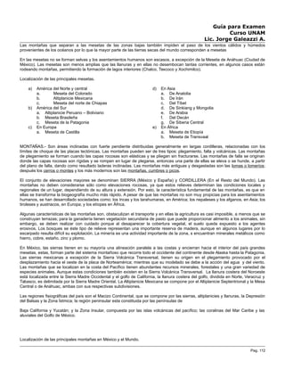 Guía para Examen
Curso UNAM
Lic. Jorge Galeazzi A.
Las montañas que separan a las mesetas de las zonas bajas también impiden el paso de los vientos cálidos y húmedos
provenientes de los océanos por lo que la mayor parte de las tierras secas del mundo corresponden a mesetas
En las mesetas no se forman selvas y los asentamientos humanos son escasos, a excepción de la Meseta de Anáhuac (Ciudad de
México). Las mesetas son menos amplias que las llanuras y en ellas no desembocan tantas corrientes, en algunos casos están
rodeando montañas, permitiendo la formación de lagos interiores (Chalco, Texcoco y Xochimilco).
Localización de las principales mesetas.
a) América del Norte y central
a. Meseta del Colorado
b. Altiplanicie Mexicana
c. Meseta del norte de Chiapas
b) América del Sur
a. Altiplanicie Peruano – Boliviano
b. Meseta Brasileña
c. Meseta de la Patagonia
c) En Europa
a. Meseta de Castilla
d) En Asia
a. De Anatolia
b. De Irán
c. Del Tíbet
d. De Sinkiang y Mongolia
e. De Arabia
f. Del Decán
g. De Siberia Central
e) En África
a. Meseta de Etiopía
b. Meseta de Transvaal
MONTAÑAS.- Son áreas inclinadas con fuerte pendiente distribuidas generalmente en largas cordilleras, relacionadas con los
límites de choque de las placas tectónicas. Las montañas pueden ser de tres tipos: plegamiento, falla y volcánicas. Las montañas
de plegamiento se forman cuando las capas rocosas son elásticas y se pliegan sin fracturarse. Las montañas de falla se originan
donde las capas rocosas son rígidas y se rompen en lugar de plegarse, entonces una parte de ellas se eleva o se hunde, a partir
del plano de falla, dando como resultado laderas inclinadas. Las montañas más antiguas y desgastadas son las lomas o lomeríos;
después los cerros o montes y los más modernos son las montañas, cumbres o picos.
El conjunto de elevaciones mayores se denominan SIERRA (México y España) y CORDILLERA (En el Resto del Mundo). Las
montañas no deben considerarse sólo como elevaciones rocosas, ya que estos relieves determinan las condiciones locales y
regionales de un lugar, dependiendo de su altura y extensión. Por esto, la característica fundamental de las montañas, es que en
ellas se transforma la biogeografía mucho más rápido. A pesar de que las montañas no son muy propicias para los asentamientos
humanos, se han desarrollado sociedades como: los Incas y los tarahumaras, en América; los nepaleses y los afganos, en Asia; los
tiroleses y austriacos, en Europa; y los etíopes en África.
Algunas características de las montañas son, obstaculizan el transporte y en ellas la agricultura es casi imposible, a menos que se
construyan terrazas; para la ganadería tienen vegetación secundaria de pasto que puede proporcionar alimento a los animales, sin
embargo, se deben realizar con cuidado porque al desaparecer la cobertura vegetal, el suelo queda expuesto a los agentes
erosivos. Los bosques se éste tipo de relieve representan una importante reserva de madera, aunque en algunos lugares por lo
escarpado resulta difícil su explotación. La minería es una actividad importante de la zona, s encuentran minerales metálicos como
hierro, cobre, estaño, zinc y plomo.
En México, las sierras tienen en su mayoría una alineación paralela a las costas y encierran hacia el interior del país grandes
mesetas, estas, forman parte del sistema montañoso que recorre todo el occidente del continente desde Alaska hasta la Patagonia.
Las sierras mexicanas a excepción de la Sierra Volcánica Transversal, tienen su origen en el plegamiento provocado por el
desplazamiento hacia el oeste de la placa de Norteamérica; mientras que su modelado se debe a la acción del agua y del viento.
Las montañas que se localizan en la costa del Pacífico tienen abundantes recursos minerales, forestales y una gran variedad de
especies animales. Aunque estas condiciones también existen en la Sierra Volcánica Transversal. La llanura costera del Noroeste
está localizada entre la Sierra Madre Occidental y el golfo de California, la llanura costera del golfo, dividida en Norte, Veracruz y
Tabasco, es delimitada por la Sierra Madre Oriental. La Altiplanicie Mexicana se compone por el Altiplanicie Septentrional y la Mesa
Central o de Anáhuac, ambas con sus respectivas subdivisiones.
Las regiones fisiográficas del país son el Macizo Continental, que se compone por las sierras, altiplanicies y llanuras, la Depresión
del Balsas y la Zona Ístmica; la región peninsular esta constituida por las penínsulas de
Baja California y Yucatán; y la Zona Insular, compuesta por las islas volcánicas del pacífico; las coralinas del Mar Caribe y las
aluviales del Golfo de México.
Localización de las principales montañas en México y el Mundo.
Pag. 112
 