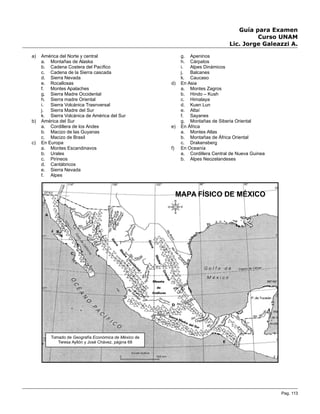 Guía para Examen
Curso UNAM
Lic. Jorge Galeazzi A.
a) América del Norte y central
a. Montañas de Alaska
b. Cadena Costera del Pacífico
c. Cadena de la Sierra cascada
d. Sierra Nevada
e. Rocallosas
f. Montes Apalaches
g. Sierra Madre Occidental
h. Sierra madre Oriental
i. Sierra Volcánica Trasnversal
j. Sierra Madre del Sur
k. Sierra Volcánica de América del Sur
b) América del Sur
a. Cordillera de los Andes
b. Macizo de las Guyanas
c. Macizo de Brasil
c) En Europa
a. Montes Escandinavos
b. Urales
c. Pirineos
d. Cantábricos
e. Sierra Nevada
f. Alpes
g. Apeninos
h. Cárpatos
i. Alpes Dinámicos
j. Balcanes
k. Caucaso
d) En Asia
a. Montes Zagros
b. Hindo – Kush
c. Himalaya
d. Kuen Lun
e. Altaí
f. Sayanes
g. Montañas de Siberia Oriental
e) En África
a. Montes Atlas
b. Montañas de África Oriental
c. Drakensberg
f) En Oceanía
a. Cordillera Central de Nueva Guinea
b. Alpes Neozelandeses
Pag. 113
Tomado de Geografía Económica de México de
Teresa Ayllón y José Chávez, página 68
MAPA FÍSICO DE MÉXICO
 