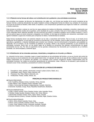 Guía para Examen
Curso UNAM
Lic. Jorge Galeazzi A.
1.3.1.3 Relación de las formas del relieve con la distribución de la población y las actividades económicas
Las montañas, las mesetas, las llanuras, las depresiones, los valles, etc., son formas que resultan de la acción constante de las
fuerzas internas y externas del planeta, las cuales modela la corteza configurando formas de relieve muy variadas. En el proceso
en el que se encuentra la litosfera, debe existe un equilibrio o una compensación gravitatoria que regule los niveles de continentes
y fondos oceánicos.
Este proceso es similar a colocar en una tina con agua pedazos de madera de diferentes variedades y tamaños; observando que
todos flotan a diferentes niveles de la superficie, como resultado de su peso y tamaño. Esto es lo mismo pasa con los continentes,
cuyos materiales tienen diferente densidad. Se dice entonces que existe un equilibrio isostático que la corteza conserva, y que si
por una parte el agua y el viento erosionan y desgastan una montaña, en otro lugar de la litosfera, por volcanismo, sismicidad u otro
agente modelador, surgirá otra montaña para compensar el relieve, manteniéndose la isostasia.
Estas formas resultantes tienen una estrecha relación con la vida y costumbres del hombre. Tal es el caso, en el hecho de la
distribución de la población, ya que esta se concentra en las llanuras y en las mesetas, pues en ellas encuentra mejores tierras de
agricultura y ganadería, y mayores facilidades para construir sus viviendas, vías de comunicación y transporte, que posibilitan su
desarrollo. Por el contrario, en las montañas la población es escasa, debido a las mayores pendientes, lo que condiciona las
actividades humanas. Ahora bien, en las partes bajas de la litosfera se encuentran las grandes concentraciones de aguas
provenientes de los ríos. Por ello el surgimiento de las grandes civilizaciones fue favorecido por la presencia de un territorio
accesible, con clima templado y suficiente agua.
1.3.1.4 Distribución de los minerales preciosos, industriales y energéticos en el mundo y en México
La ubicación de las rocas y minerales, juega un papel importante en las actividades del hombre, ya que en función del control de
estos recursos se da el predominio de unos países sobre otros. Un ejemplo de esto es el caso de los conflictos entre los países
árabes ocasionados por la posesión del petróleo. Los minerales como cuerpos inorgánicos resultan indispensables para las
actividades humanas, los cuales se encuentran generalmente en yacimientos, vetas o filones en el subsuelo y para extraerlo es
necesario cavar minas; extraerlos y procesarlos en centros industriales.
CLASIFICACIÓN DE LA PRODUCCIÓN MINERA
1. Energéticos: Hulla, petróleo, electricidad, energía nuclear (Uranio, Radio, etc.).
2. Industriales: Hierro, Plomo, Cobre, Aluminio, etc.
3. Preciosos: Oro, Plata, Platino, Diamante, etc.
4. Fertilizantes: Potasa, Sulfato, Nitrato, etc.
PRINCIPALES PRODUCTORES MUNDIALES
METALES PRECIOSOS
a. Oro: Sudáfrica, Estados Unidos, Australia, China, Canadá.
b. Plata: México, Perú, Estados Unidos, Australia, Chile.
c. Platino: Comunidad de Estados Independientes, Canadá, Colombia.
d. Diamante: Australia, Congo, Rusia, República Sudafricana, Bostwana.
METALES ENERGÉTICOS
a. Hulla o carbón mineral: China, Estados Unidos, India, Australia, Rusia.
b. Petróleo: Arabia Saudita, Estados Unidos, Irán, China, México.
c. Electricidad: Estados Unidos, China, Japón, Rusia, Canadá.
d. Energía atómica (Uranio): Canadá, Australia, Namibia, Niger, Estados Unidos.
METALES INDUSTRIALES
a. Hierro: China, Brasil, Australia, Rusia, India.
b. Plomo: China, Australia, Estados Unidos, Perú, Canadá.
c. Cobre: Chile, Estados Unidos, Indonesia, Australia, Canadá.
d. Aluminio: Estados Unidos, Rusia, China, Canadá, Australia.
Pag. 114
 