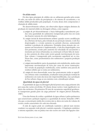 Os sólidos totais
      os dois tipos principais de sólidos são os sedimentos gerados pela erosão
do solo, em razão do efeito da precipitação e do sistema de escoamento, e os
resíduos sólidos produzidos pela população. a soma desses dois componentes é
chamada de sólidos totais.
      no desenvolvimento urbano, são observados alguns estágios distintos da
produção de material sólido na drenagem urbana, como seguem:
      a) estágio de pré-desenvolvimento: a bacia hidrográfica naturalmente pro-
          duz uma quantidade de sedimentos transportada pelos rios em razão
          das funções naturais do ciclo hidrológico;
      b) estágio inicial de desenvolvimento urbano: quando ocorre modificação
          da cobertura da bacia, pela retirada da sua proteção natural, o solo fica
          desprotegido e a erosão aumenta no período chuvoso, aumentando
          também a produção de sedimentos. exemplos dessa situação são: en-
          quanto um loteamento é implementado, o solo fica desprotegido; ruas
          sem pavimento; erosão pelo aumento da velocidade do escoamento a
          montante por áreas urbanizadas; na construção civil por falta de mane-
          jo dos canteiros de obras onde ocorre grande movimentação de terra.
          esse volume é transportado pelo escoamento superficial até os rios.
          nessa fase, existe predominância dos sedimentos e pequena produção
          de lixo;
      c) estágio intermediário: parte da população está estabelecida, ainda existe
          importante movimentação de terra por causa de novas construções.
          em virtude da população estabelecida, existe também uma parcela de
          resíduos sólidos que se soma aos sedimentos;
      d) estágio de área desenvolvida: nessa fase praticamente todas as superfí-
          cies urbanas estão consolidadas, resultando numa produção residual de
          sedimentos em razão das áreas não-impermeabilizadas, mas a produção
          de lixo urbano chega ao seu máximo com a densificação urbana.
       Qualidade da água do pluvial
       a quantidade da água na drenagem pluvial possui uma carga poluente alta
por causa das vazões envolvidas. o volume dessas vazões é mais significativo no
início das enchentes. os primeiros 25 mm de escoamento superficial geralmen-
te transportam grande parte da carga poluente4 de origem pluvial (schueller,
1987).
       uma das formas de avaliar a qualidade da água urbana é pelos parâmetros
que caracterizam a poluição orgânica e a quantidade de metais. schueller (1987)
cita que a concentração média dos eventos não se altera em razão do volume do
evento, sendo característico de cada área drenada.
       a rede de esgoto pode ser combinada (sanitário e pluvial num mesmo
conduto) ou separada (rede pluvial e sanitária separada). a legislação estabelece
o sistema separador, mas na prática isso não ocorre em razão das ligações clan-


estudos avançados    22 (63), 2008                                               
 