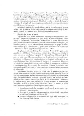 destinas e da falta de rede de esgoto sanitário. Por causa da falta de capacidade
financeira para implantação da rede de esgoto, algumas prefeituras têm permiti-
do o uso da rede pluvial para transporte do esgoto sanitário, o que pode ser uma
solução inadequada à medida que esse esgoto não é tratado. Quando o sistema
sanitário é implementado, a grande dificuldade envolve a retirada das ligações
existentes da rede pluvial, o que na prática resulta em dois sistemas misturados
com diferentes níveis de carga.
      a qualidade da água da rede pluvial depende de vários fatores: da limpeza
urbana e sua freqüência; da intensidade da precipitação e sua distribuição tem-
poral e espacial; da época do ano e do tipo de uso da área urbana.
     Gestão das águas urbanas
       a gestão das ações dentro do ambiente urbano pode ser definida de acor-
do com a relação de dependência da água através da bacia hidrográfica ou da
jurisdição administrativa do município, do estado ou da nação. a tendência da
gestão dos recursos hídricos tem sido realizada através da bacia hidrográfica, no
entanto a gestão do uso do solo é realizada pelo município ou grupo de muni-
cípios numa Região Metropolitana. a gestão pode ser realizada de acordo com
a definição do espaço geográfico externo e interno à cidade.
       os planos das bacias hidrográficas têm sido desenvolvidos para bacias
grandes ( 1.000 km2). nesse cenário, existem várias cidades que interferem
umas nas outras, transferindo impactos. o plano da bacia dificilmente poderá
envolver todas as medidas em cada cidade, mas deve estabelecer os condicionan-
tes externos às cidades, como a qualidade de seus efluentes, as alterações de sua
quantidade, que visem à transferência de impactos. o mecanismo. já previsto
na legislação, para gestão dos impactos da qualidade da água externa às cidades,
é o enquadramento do rio dentro dos padrões do Conama. no entanto, esses
padrões não estabelecem padrões para controle do aumento da vazão por causa
da urbanização.
       a gestão do ambiente interno da cidade trata de ações dentro do mu-
nicípio para atender aos condicionantes externos previstos no Plano de Bacia
para evitar os impactos. esses condicionantes geralmente buscam minimizar os
impactos da quantidade e melhorar a qualidade da água no conjunto da bacia,
além dos condicionantes internos que tratam de evitar os impactos à população
da própria cidade. Para esses dois espaços existem gestores, os instrumentos
utilizados e as metas da gestão, como descrito na tabela 3. a construção global
dessa estrutura de gestão esbarra em algumas dificuldades:
      • Limitada capacidade dos municípios para desenvolverem a gestão, con-
        siderando a maioria desses.
      • o sistema de gestão das bacias ainda não é uma realidade consolidada
        na maioria dos países da américa do sul.
      • Reduzida capacidade de financiamento das ações pelos municípios e o
        alto nível de endividamento.


                                               estudos avançados    22 (63), 2008
 