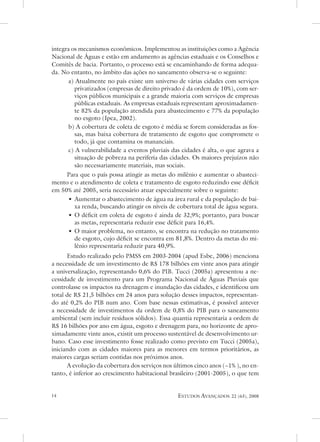integra os mecanismos econômicos. Implementou as instituições como a agência
nacional de Águas e estão em andamento as agências estaduais e os Conselhos e
Comitês de bacia. Portanto, o processo está se encaminhando de forma adequa-
da. no entanto, no âmbito das ações no saneamento observa-se o seguinte:
      a) atualmente no país existe um universo de várias cidades com serviços
         privatizados (empresas de direito privado é da ordem de 10%), com ser-
         viços públicos municipais e a grande maioria com serviços de empresas
         públicas estaduais. as empresas estaduais representam aproximadamen-
         te 82% da população atendida para abastecimento e 77% da população
         no esgoto (Ipea, 2002).
      b) a cobertura de coleta de esgoto é média se forem consideradas as fos-
         sas, mas baixa cobertura de tratamento de esgoto que compromete o
         todo, já que contamina os mananciais.
      c) a vulnerabilidade a eventos pluviais das cidades é alta, o que agrava a
         situação de pobreza na periferia das cidades. os maiores prejuízos não
         são necessariamente materiais, mas sociais.
     Para que o país possa atingir as metas do milênio e aumentar o abasteci-
mento e o atendimento de coleta e tratamento de esgoto reduzindo esse déficit
em 50% até 2005, seria necessário atuar especialmente sobre o seguinte:
     • aumentar o abastecimento de água na área rural e da população de bai-
        xa renda, buscando atingir os níveis de cobertura total de água segura.
     • o déficit em coleta de esgoto é ainda de 32,9%; portanto, para buscar
        as metas, representaria reduzir esse déficit para 16,4%.
     • o maior problema, no entanto, se encontra na redução no tratamento
        de esgoto, cujo déficit se encontra em 81,8%. dentro da metas do mi-
        lênio representaria reduzir para 40,9%.
      estudo realizado pelo PMss em 2003-2004 (apud esbe, 2006) menciona
a necessidade de um investimento de R$ 178 bilhões em vinte anos para atingir
a universalização, representando 0,6% do PIB. tucci (2005a) apresentou a ne-
cessidade de investimento para um Programa nacional de Águas Pluviais que
controlasse os impactos na drenagem e inundação das cidades, e identificou um
total de R$ 21,5 bilhões em 24 anos para solução desses impactos, representan-
do até 0,2% do PIB num ano. Com base nessas estimativas, é possível antever
a necessidade de investimentos da ordem de 0,8% do PIB para o saneamento
ambiental (sem incluir resíduos sólidos). essa quantia representaria a ordem de
R$ 16 bilhões por ano em água, esgoto e drenagem para, no horizonte de apro-
ximadamente vinte anos, existit um processo sustentável de desenvolvimento ur-
bano. Caso esse investimento fosse realizado como previsto em tucci (2005a),
iniciando com as cidades maiores para as menores em termos prioritários, as
maiores cargas seriam contidas nos próximos anos.
      a evolução da cobertura dos serviços nos últimos cinco anos (~1% ), no en-
tanto, é inferior ao crescimento habitacional brasileiro (2001-2005), o que tem


                                              estudos avançados    22 (63), 2008
 