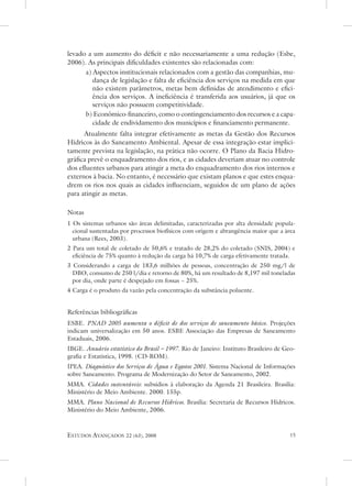 levado a um aumento do déficit e não necessariamente a uma redução (esbe,
2006). as principais dificuldades existentes são relacionadas com:
      a) aspectos institucionais relacionados com a gestão das companhias, mu-
         dança de legislação e falta de eficiência dos serviços na medida em que
         não existem parâmetros, metas bem definidas de atendimento e efici-
         ência dos serviços. a ineficiência é transferida aos usuários, já que os
         serviços não possuem competitividade.
      b) econômico-financeiro, como o contingenciamento dos recursos e a capa-
         cidade de endividamento dos municípios e financiamento permanente.
      atualmente falta integrar efetivamente as metas da Gestão dos Recursos
Hídricos às do saneamento ambiental. apesar de essa integração estar implici-
tamente prevista na legislação, na prática não ocorre. o Plano da Bacia Hidro-
gráfica prevê o enquadramento dos rios, e as cidades deveriam atuar no controle
dos efluentes urbanos para atingir a meta do enquadramento dos rios internos e
externos à bacia. no entanto, é necessário que existam planos e que estes enqua-
drem os rios nos quais as cidades influenciam, seguidos de um plano de ações
para atingir as metas.

notas
1 os sistemas urbanos são áreas delimitadas, caracterizadas por alta densidade popula-
  cional sustentadas por processos biofísicos com origem e abrangência maior que a área
  urbana (Rees, 2003).
2 Para um total de coletado de 50,6% e tratado de 28,2% do coletado (snIs, 2004) e
  eficiência de 75% quanto à redução da carga há 10,7% de carga efetivamente tratada.
3 Considerando a carga de 183,6 milhões de pessoas, concentração de 250 mg/l de
  dBo, consumo de 250 l/dia e retorno de 80%, há um resultado de 8,197 mil toneladas
  por dia, onde parte é despejado em fossas ~ 25%.
4 Carga é o produto da vazão pela concentração da substância poluente.


Referências bibliográficas
esBe. PNaD 2005 aumenta o déficit de dos serviços de saneamento básico. Projeções
indicam universalização em 50 anos. esBe associação das empresas de saneamento
estaduais, 2006.
IBGe. anuário estatístico do Brasil – 1997. Rio de Janeiro: Instituto Brasileiro de Geo-
grafia e estatística, 1998. (Cd-RoM).
IPea. Diagnóstico dos serviços de Água e Esgotos 2001. sistema nacional de Informações
sobre saneamento. Programa de Modernização do setor de saneamento, 2002.
MMa. Cidades sustentáveis: subsídios à elaboração da agenda 21 Brasileira. Brasília:
Ministério de Meio ambiente. 2000. 155p.
MMa. Plano Nacional de recursos Hídricos. Brasília: secretaria de Recursos Hídricos.
Ministério do Meio ambiente, 2006.



estudos avançados     22 (63), 2008                                                  
 