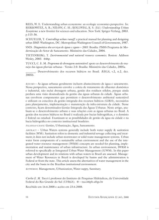 Rees, W. e. understanding urban ecosystems: an ecologic economics perspective. In:
BeRKoWItZ, a. R.; nILon, C. H.; KoLLWeG, K. s. (ed.) understanding urban
Ecosystems: a new frontier for sciences and education. new York: spriger-verlang, 2003.
p.115-36.
sCHueLeR, t. Controlling urban runoff: a practical manual for planning and designing
urban BMP. Washington, dC: Metropolitan Washington Council of Governments, 1987.
snIs. Diagnóstico dos serviços de água e esgoto – 2003. Brasília: PMss Programa de Mo-
dernização do setor de saneamento. Ministério das Cidades, 2004.
tIetenBeRG, t. Environmental and natural resource economics. Boston: addison
Wesley, 2003. 646p.
tuCCI, C. e. M. Programa de drenagem sustentável: apoio ao desenvolvimento do ma-
nejo das águas pluviais urbanas - versão 2.0. Brasília: Ministério das Cidades, 2005a.
_______. desenvolvimento dos recursos hídricos no Brasil. rEGa, v.2, n.2, dez.
2005b.


resumo – as águas urbanas geralmente incluem abastecimento de água e saneamento.
nessa perspectiva, saneamento envolve a coleta de tratamento de efluentes doméstico
e industrial, não inclui drenagem urbana, gestão dos resíduos sólidos, porque ainda
perdura uma visão desatualizada da gestão das águas urbanas da cidade. Águas urba-
nas envolvem componentes que permitem o desenvolvimento ambiental sustentável
e utilizam os conceitos da gestão integrada dos recursos hídricos (GIRH), necessários
para planejamento, implementação e manutenção da infra-estrutura da cidade. nesse
contexto, ficam denominados Gestão Integrada das Águas urbanas. neste artigo, ana-
lisam-se o desenvolvimento urbano e suas relações com as águas urbanas no Brasil. a
gestão dos recursos hídricos no Brasil é realizada por bacias hidrográficas, e o domínio
é federal ou estadual. examinam-se as possibilidades de gestão da água na cidade e na
bacia hidrográfica no contexto institucional brasileiro.
palavras-chave: Gestão, urbanização, Água, saneamento.

abstract – urban Waters systems generally include both water supply  sanitation
facilities (Wss). sanitation refers to domestic and industrial sewage collecting and treat-
ment; it does not include urban stormwater or solid waste management systems. urban
water form components of a sustainable urban environment and the use of the inte-
grated water resource management (IWRM) concepts are needed for planning, imple-
mentation and maintenance of urban infrastructure. In urban environment, IWRM is
referred to specifically as Integrated urban Water Management (IuWM). In this paper
urban development and its relations with urban waters in Brazil are assessed. Manage-
ment of Water Resources in Brazil is developed by basins and the administration is
Federal or from the state. this article assess the alternatives of water management in the
city and the basin in the Brazilian institutional environment.
keywords:   Management, urbanization, Water suppy, sannitary.


Carlos E. M. Tucci é professor do Instituto de Pesquisas Hidráulicas, da universidade
Federal do Rio Grande do sul (uFRGs). @ – tucci@iph.ufrgs.br
Recebido em 16.6.2008 e aceito em 23.6.2008.


                                                     estudos avançados      22 (63), 2008
 
