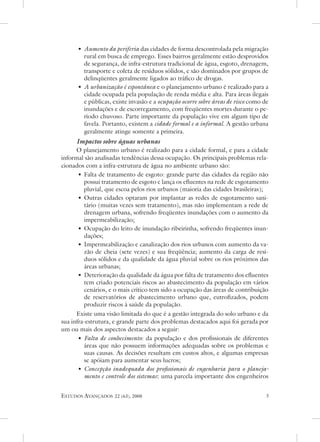 • aumento da periferia das cidades de forma descontrolada pela migração
        rural em busca de emprego. esses bairros geralmente estão desprovidos
        de segurança, de infra-estrutura tradicional de água, esgoto, drenagem,
        transporte e coleta de resíduos sólidos, e são dominados por grupos de
        delinqüentes geralmente ligados ao tráfico de drogas.
      • a urbanização é espontânea e o planejamento urbano é realizado para a
        cidade ocupada pela população de renda média e alta. Para áreas ilegais
        e públicas, existe invasão e a ocupação ocorre sobre áreas de risco como de
        inundações e de escorregamento, com freqüentes mortes durante o pe-
        ríodo chuvoso. Parte importante da população vive em algum tipo de
        favela. Portanto, existem a cidade formal e a informal. a gestão urbana
        geralmente atinge somente a primeira.
      Impactos sobre águas urbanas
      o planejamento urbano é realizado para a cidade formal, e para a cidade
informal são analisadas tendências dessa ocupação. os principais problemas rela-
cionados com a infra-estrutura de água no ambiente urbano são:
       • Falta de tratamento de esgoto: grande parte das cidades da região não
         possui tratamento de esgoto e lança os efluentes na rede de esgotamento
         pluvial, que escoa pelos rios urbanos (maioria das cidades brasileiras);
       • outras cidades optaram por implantar as redes de esgotamento sani-
         tário (muitas vezes sem tratamento), mas não implementam a rede de
         drenagem urbana, sofrendo freqüentes inundações com o aumento da
         impermeabilização;
       • ocupação do leito de inundação ribeirinha, sofrendo freqüentes inun-
         dações;
       • Impermeabilização e canalização dos rios urbanos com aumento da va-
         zão de cheia (sete vezes) e sua freqüência; aumento da carga de resí-
         duos sólidos e da qualidade da água pluvial sobre os rios próximos das
         áreas urbanas;
       • deterioração da qualidade da água por falta de tratamento dos efluentes
         tem criado potenciais riscos ao abastecimento da população em vários
         cenários, e o mais crítico tem sido a ocupação das áreas de contribuição
         de reservatórios de abastecimento urbano que, eutrofizados, podem
         produzir riscos à saúde da população.
      existe uma visão limitada do que é a gestão integrada do solo urbano e da
sua infra-estrutura, e grande parte dos problemas destacados aqui foi gerada por
um ou mais dos aspectos destacados a seguir:
       • Falta de conhecimento: da população e dos profissionais de diferentes
         áreas que não possuem informações adequadas sobre os problemas e
         suas causas. as decisões resultam em custos altos, e algumas empresas
         se apóiam para aumentar seus lucros;
       • Concepção inadequada dos profissionais de engenharia para o planeja-
         mento e controle dos sistemas: uma parcela importante dos engenheiros


estudos avançados   22 (63), 2008                                                 
 