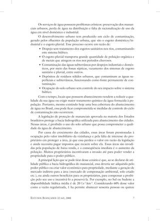 os serviços de água possuem problemas crônicos: preservação dos manan-
ciais urbanos, perda de água na distribuição e falta de racionalização de uso da
água em nível doméstico e industrial.
       o desenvolvimento urbano tem produzido um ciclo de contaminação,
gerado pelos efluentes da população urbana, que são o esgoto doméstico/in-
dustrial e o esgoto pluvial. esse processo ocorre em razão de:
       • despejo sem tratamento dos esgotos sanitários nos rios, contaminando
          este sistema hídrico.
       • o esgoto pluvial transporta grande quantidade de poluição orgânica e
          de metais que atingem os rios nos períodos chuvosos.
       • Contaminação das águas subterrâneas por despejos industriais e domés-
          ticos, por meio das fossas sépticas, vazamento dos sistemas de esgoto
          sanitário e pluvial, entre outros.
       • depósitos de resíduos sólidos urbanos, que contaminam as águas su-
          perficiais e subterrâneas, funcionando como fonte permanente de con-
          taminação.
       • ocupação do solo urbano sem controle do seu impacto sobre o sistema
          hídrico.
       Com o tempo, locais que possuem abastecimento tendem a reduzir a qua-
lidade da sua água ou exigir maior tratamento químico da água fornecida à po-
pulação. Portanto, mesmo existindo hoje uma boa cobertura do abastecimento
de água no Brasil, essa pode ficar comprometida se medidas de controle do ciclo
de contaminação não ocorrerem.
       a legislação de proteção de mananciais aprovada na maioria dos estados
brasileiros protege a bacia hidrográfica utilizada para abastecimento das cidades.
nessas áreas, é proibido o uso do solo urbano que possa comprometer a quali-
dade da água de abastecimento.
       Por causa do crescimento das cidades, essas áreas foram pressionadas à
ocupação pelo valor imobiliário da vizinhança e pela falta de interesse do pro-
prietário em proteger a área, já que essa perdeu o valor em razão da legislação
e ainda necessita pagar impostos que recaem sobre ela. essas áreas são invadi-
das pela população de baixa renda, e a conseqüência imediata é o aumento da
poluição. Muitos proprietários incentivaram a invasão até para poder vender a
propriedade para o poder público.
       a principal lição que se pode tirar desse cenário é que, ao se declarar de uti-
lidade pública a bacia hidrográfica do manancial, essa deveria ser adquirida pelo
poder público ou criar valor econômico para propriedade, mediante a geração de
mercado indireto para a área (mercado de compensação ambiental, solo criado
etc.), ou ainda outros benefícios para os proprietários, para compensar a proibi-
ção pelo seu uso e incentivá-lo a preservá-la. Por exemplo, no sul ou sudeste a
disponibilidade hídrica média é de 20 l.s-1.km-2. Considerando 60% desse valor
como a vazão regularizada, 1 ha permite abastecer sessenta pessoas ou quinze


estudos avançados     22 (63), 2008                                                  
 