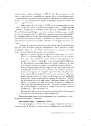 famílias. a área poderia ser alugada por 0,5% do valor da propriedade por mês
com o compromisso do proprietário de preservar a área em condições naturais.
o valor do aluguel representaria um aumento do valor do preço da conta de água
de 5% a 15%. esse aumento seria o preço a ser pago para garantir a qualidade da
água ao longo do tempo.
      a cobertura de coleta de esgoto é de 77% se forem consideradas as fossas
(tabela 2), mas a cobertura de tratamento de esgoto é baixa, comprometendo
a qualidade da água, já que contamina os mananciais. Considerando o total da
demanda da população de água, a sua carga resultante tratada antes de despejada
nos rios é seguramente inferior a 15%.2 Isso resulta em sete a onze mil toneladas3
de dBo despejados por dia nos sistemas hídricos brasileiros. essa poluição pro-
voca doenças de veiculação hídrica e deterioração do ambiental natural. Cada
habitante está recebendo um subsídio ambiental por não pagar pelos seus im-
pactos.
      no Brasil, as empresas de saneamento nos últimos anos têm investido em
redes de coleta de esgoto e estações de tratamento, mas a parcela do volume
gerado pelas cidades que efetivamente é tratado antes de chegar ao rio é ainda
muito pequena. algumas das questões são as seguintes:
       • Quando as redes de esgoto são implementadas ou projetadas, muitas
          vezes não foi prevista a ligação da saída das habitações ou dos condomí-
          nios a elas. dessa forma, as redes não coletam o esgoto projetado e as
          estações não recebem o esgoto para o qual têm a capacidade. o projeto
          foi elaborado de forma inadequada ou não foi executado como deveria,
          pois o esgoto continua escoando pelo pluvial para o sistema fluvial.
       • Como uma parte importante das empresas cobra pelo serviço de coleta
          e tratamento, mesmo sem que o tratamento seja realizado, qual será o
          interesse das empresas em completar a cobertura de coleta e tratamen-
          to do esgoto? outro cenário freqüente é o de aumentar a coleta sem
          tratamento, agravando o problema à medida que concentra a poluição
          nos rios. do mesmo modo, qual é o interesse da empresa na eficiência
          na redução das perdas se pode transferir os custos para o preço final?
          Como a empresa terá interesse em reduzir a demanda por racionaliza-
          ção, se isso representará menor receita? observa-se a falta de indicado-
          res de eficiência para os serviços e de compensações para essa eficiência
          à medida que a água é racionalizada.
       • Quando for implementado o sistema de cobrança pela poluição, quem
          irá pagar as penas previstas para a poluição gerada?
      essas questões geralmente estão relacionadas com a gestão dos serviços e
o desenvolvimento socioeconômico.
     Drenagem urbana e inundações urbanas
     o escoamento pluvial pode produzir inundações e impactos nas áreas ur-
banas em razão de dois processos, que ocorrem isoladamente ou combinados:


                                                 estudos avançados     22 (63), 2008
 