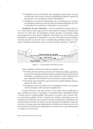 • inundações de áreas ribeirinhas: são inundações naturais que ocorrem
        no leito maior dos rios por causa da variabilidade temporal e espacial da
        precipitação e do escoamento na bacia hidrográfica;
      • inundações em razão da urbanização: são as inundações que ocorrem
        na drenagem urbana por causa do efeito da impermeabilização do solo,
        canalização do escoamento ou obstruções ao escoamento.
      Inundações de áreas ribeirinhas – os rios geralmente possuem dois lei-
tos: o leito menor, onde a água escoa na maior parte do tempo, é limitado pelo
risco de 1,5 a dois anos. as inundações ocorrem quando o escoamento atinge
níveis superiores ao leito menor, atingindo o leito maior. as cotas do leito maior
identificam a magnitude da inundação e seu risco. os impactos pela inundação
ocorrem quando essa área de risco é ocupada pela população (Figura 1). esse
tipo de inundação geralmente ocorre em bacias médias e grandes ( 100 km2).




                   Figura 1 – Características dos leitos do rio.

      essas condições ocorrem em razão das seguintes ações:
      • no Plano diretor de desenvolvimento urbano das cidades, geralmen-
         te não existe nenhuma restrição quanto à ocupação das áreas de risco de
         inundação, a seqüência de anos sem enchentes é razão suficiente para
         que empresários desmembrem essas áreas para ocupação urbana.
      • Invasão de áreas ribeirinhas, que pertencem ao poder público, pela po-
         pulação de baixa renda.
      • ocupação de áreas de médio risco, de freqüência menor, mas quando
         ocorre inundação sofrem prejuízos significativos.
      o gerenciamento atual não incentiva a prevenção desses problemas, já
que, à medida que ocorre a inundação, o município declara calamidade pública
e recebe recurso a fundo perdido. Para gastar os recursos, não é preciso reali-
zar concorrência pública. Como a maioria das soluções sustentáveis passa por
medidas não-estruturais, que envolvem restrições à população, dificilmente um
prefeito buscará esse tipo de solução, porque geralmente a população espera por
uma obra. ao passo que, para implementar as medidas não-estruturais, ele teria
que interferir em interesses de proprietários de áreas de risco, que politicamente
é complexo em nível local.


estudos avançados    22 (63), 2008                                               
 