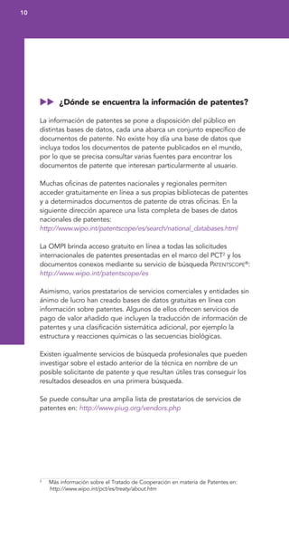 ¿Dónde se encuentra la información de patentes?
La información de patentes se pone a disposición del público en
distintas bases de datos, cada una abarca un conjunto específico de
documentos de patente. No existe hoy día una base de datos que
incluya todos los documentos de patente publicados en el mundo,
por lo que se precisa consultar varias fuentes para encontrar los
documentos de patente que interesan particularmente al usuario.
Muchas oficinas de patentes nacionales y regionales permiten
acceder gratuitamente en línea a sus propias bibliotecas de patentes
y a determinados documentos de patente de otras oficinas. En la
siguiente dirección aparece una lista completa de bases de datos
nacionales de patentes:
http://www.wipo.int/patentscope/es/search/national_databases.html
La OMPI brinda acceso gratuito en línea a todas las solicitudes
internacionales de patentes presentadas en el marco del PCT2
y los
documentos conexos mediante su servicio de búsqueda PATENTSCOPE®
:
http://www.wipo.int/patentscope/es
Asimismo, varios prestatarios de servicios comerciales y entidades sin
ánimo de lucro han creado bases de datos gratuitas en línea con
información sobre patentes. Algunos de ellos ofrecen servicios de
pago de valor añadido que incluyen la traducción de información de
patentes y una clasificación sistemática adicional, por ejemplo la
estructura y reacciones químicas o las secuencias biológicas.
Existen igualmente servicios de búsqueda profesionales que pueden
investigar sobre el estado anterior de la técnica en nombre de un
posible solicitante de patente y que resultan útiles tras conseguir los
resultados deseados en una primera búsqueda.
Se puede consultar una amplia lista de prestatarios de servicios de
patentes en: http://www.piug.org/vendors.php
10
2
Más información sobre el Tratado de Cooperación en materia de Patentes en:
http://www.wipo.int/pct/es/treaty/about.htm
 