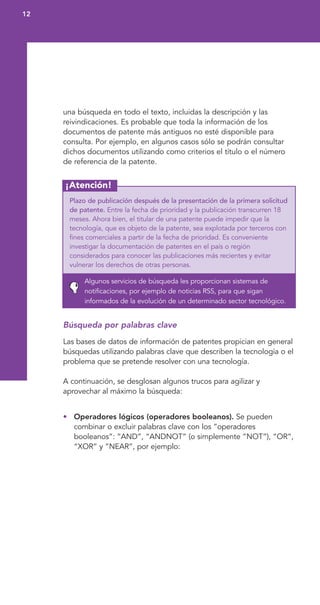 12
¡Atención!
una búsqueda en todo el texto, incluidas la descripción y las
reivindicaciones. Es probable que toda la información de los
documentos de patente más antiguos no esté disponible para
consulta. Por ejemplo, en algunos casos sólo se podrán consultar
dichos documentos utilizando como criterios el título o el número
de referencia de la patente.
Plazo de publicación después de la presentación de la primera solicitud
de patente. Entre la fecha de prioridad y la publicación transcurren 18
meses. Ahora bien, el titular de una patente puede impedir que la
tecnología, que es objeto de la patente, sea explotada por terceros con
fines comerciales a partir de la fecha de prioridad. Es conveniente
investigar la documentación de patentes en el país o región
considerados para conocer las publicaciones más recientes y evitar
vulnerar los derechos de otras personas.
Algunos servicios de búsqueda les proporcionan sistemas de
notificaciones, por ejemplo de noticias RSS, para que sigan
informados de la evolución de un determinado sector tecnológico.
Búsqueda por palabras clave
Las bases de datos de información de patentes propician en general
búsquedas utilizando palabras clave que describen la tecnología o el
problema que se pretende resolver con una tecnología.
A continuación, se desglosan algunos trucos para agilizar y
aprovechar al máximo la búsqueda:
• Operadores lógicos (operadores booleanos). Se pueden
combinar o excluir palabras clave con los “operadores
booleanos”: “AND”, “ANDNOT” (o simplemente “NOT”), “OR”,
“XOR” y “NEAR”, por ejemplo:
 