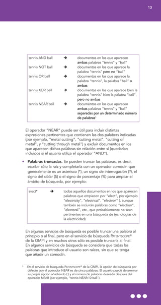 tennis AND ball documentos en los que aparecen
ambas palabras “tennis” y “ball”
tennis NOT ball documentos en los que aparece la
palabra “tennis” pero no “ball”
tennis OR ball documentos en los que aparece la
palabra “tennis”, la palabra “ball” o
ambas
tennis XOR ball documentos en los que aparece bien la
palabra “tennis” bien la palabra “ball”,
pero no ambas
tennis NEAR ball documentos en los que aparecen
ambas palabras “tennis” y “ball”
separadas por un determinado número
de palabras3
El operador “NEAR” puede ser útil para incluir distintas
expresiones pertinentes que contienen las dos palabras indicadas
(por ejemplo, “metal cutting”, “cutting metal”, “cutting of
metal”, y “cutting through metal”) y excluir documentos en los
que aparecen dichas palabras sin relación entre sí (quedarían
incluidos si el usuario utiliza el operador “AND”).
• Palabras truncadas. Se pueden truncar las palabras, es decir,
escribir sólo la raíz y completarla con un operador comodín que
generalmente es un asterisco (*), un signo de interrogación (?), el
signo del dólar ($) o el signo de porcentaje (%) para ampliar el
ámbito de búsqueda, por ejemplo:
elect* todos aquellos documentos en los que aparecen
palabras que empiecen por “elect”, por ejemplo
“electricity”, “electrical”, “electron” (, aunque
también se incluirán palabras como “election”,
“electoral”, etc., que probablemente no sean
pertinentes en una búsqueda de tecnologías de
la electricidad)
En algunos servicios de búsqueda es posible truncar una palabra al
principio o al final, pero en el servicio de búsqueda PATENTSCOPE®
de la OMPI y en muchos otros sólo es posible truncarla al final.
En algunos servicios de búsqueda se considera que todas las
palabras que introduce el usuario son raíces, sin que se tenga
que añadir un comodín.
13
3
En el servicio de búsqueda PATENTSCOPE®
de la OMPI, la opción de búsqueda por
defecto con el operador NEAR es de cinco palabras. El usuario puede determinar
su propia opción añadiendo (:) y el número de palabras deseado después del
operador NEAR (por ejemplo, “tennis NEAR:10 ball”).
 
