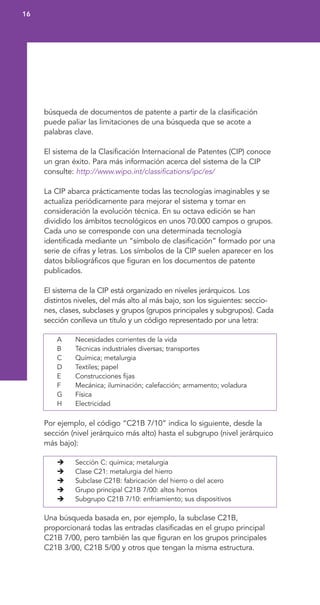 búsqueda de documentos de patente a partir de la clasificación
puede paliar las limitaciones de una búsqueda que se acote a
palabras clave.
El sistema de la Clasificación Internacional de Patentes (CIP) conoce
un gran éxito. Para más información acerca del sistema de la CIP
consulte: http://www.wipo.int/classifications/ipc/es/
La CIP abarca prácticamente todas las tecnologías imaginables y se
actualiza periódicamente para mejorar el sistema y tomar en
consideración la evolución técnica. En su octava edición se han
dividido los ámbitos tecnológicos en unos 70.000 campos o grupos.
Cada uno se corresponde con una determinada tecnología
identificada mediante un “símbolo de clasificación” formado por una
serie de cifras y letras. Los símbolos de la CIP suelen aparecer en los
datos bibliográficos que figuran en los documentos de patente
publicados.
El sistema de la CIP está organizado en niveles jerárquicos. Los
distintos niveles, del más alto al más bajo, son los siguientes: seccio-
nes, clases, subclases y grupos (grupos principales y subgrupos). Cada
sección conlleva un título y un código representado por una letra:
A Necesidades corrientes de la vida
B Técnicas industriales diversas; transportes
C Química; metalurgia
D Textiles; papel
E Construcciones fijas
F Mecánica; iluminación; calefacción; armamento; voladura
G Física
H Electricidad
Por ejemplo, el código “C21B 7/10” indica lo siguiente, desde la
sección (nivel jerárquico más alto) hasta el subgrupo (nivel jerárquico
más bajo):
Sección C: química; metalurgia
Clase C21: metalurgia del hierro
Subclase C21B: fabricación del hierro o del acero
Grupo principal C21B 7/00: altos hornos
Subgrupo C21B 7/10: enfriamiento; sus dispositivos
Una búsqueda basada en, por ejemplo, la subclase C21B,
proporcionará todas las entradas clasificadas en el grupo principal
C21B 7/00, pero también las que figuran en los grupos principales
C21B 3/00, C21B 5/00 y otros que tengan la misma estructura.
16
 