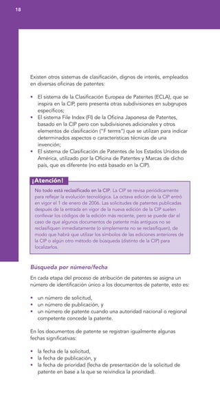 ¡Atención!
Existen otros sistemas de clasificación, dignos de interés, empleados
en diversas oficinas de patentes:
• El sistema de la Clasificación Europea de Patentes (ECLA), que se
inspira en la CIP, pero presenta otras subdivisiones en subgrupos
específicos;
• El sistema File Index (FI) de la Oficina Japonesa de Patentes,
basado en la CIP pero con subdivisiones adicionales y otros
elementos de clasificación (“F terms”) que se utilizan para indicar
determinados aspectos o características técnicas de una
invención;
• El sistema de Clasificación de Patentes de los Estados Unidos de
América, utilizado por la Oficina de Patentes y Marcas de dicho
país, que es diferente (no está basado en la CIP).
No todo está reclasificado en la CIP. La CIP se revisa periódicamente
para reflejar la evolución tecnológica. La octava edición de la CIP entró
en vigor el 1 de enero de 2006. Las solicitudes de patentes publicadas
después de la entrada en vigor de la nueva edición de la CIP suelen
conllevar los códigos de la edición más reciente, pero se puede dar el
caso de que algunos documentos de patente más antiguos no se
reclasifiquen inmediatamente (o simplemente no se reclasifiquen), de
modo que habrá que utilizar los símbolos de las ediciones anteriores de
la CIP o algún otro método de búsqueda (distinto de la CIP) para
localizarlos.
Búsqueda por número/fecha
En cada etapa del proceso de atribución de patentes se asigna un
número de identificación único a los documentos de patente, esto es:
• un número de solicitud,
• un número de publicación, y
• un número de patente cuando una autoridad nacional o regional
competente concede la patente.
En los documentos de patente se registran igualmente algunas
fechas significativas:
• la fecha de la solicitud,
• la fecha de publicación, y
• la fecha de prioridad (fecha de presentación de la solicitud de
patente en base a la que se reivindica la prioridad).
18
 