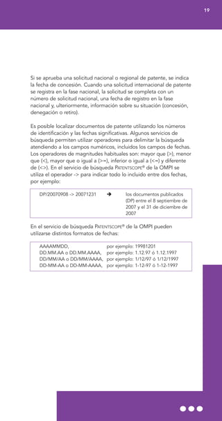 Si se aprueba una solicitud nacional o regional de patente, se indica
la fecha de concesión. Cuando una solicitud internacional de patente
se registra en la fase nacional, la solicitud se completa con un
número de solicitud nacional, una fecha de registro en la fase
nacional y, ulteriormente, información sobre su situación (concesión,
denegación o retiro).
Es posible localizar documentos de patente utilizando los números
de identificación y las fechas significativas. Algunos servicios de
búsqueda permiten utilizar operadores para delimitar la búsqueda
atendiendo a los campos numéricos, incluidos los campos de fechas.
Los operadores de magnitudes habituales son: mayor que (>), menor
que (<), mayor que o igual a (>=), inferior o igual a (<=) y diferente
de (<>). En el servicio de búsqueda PATENTSCOPE®
de la OMPI se
utiliza el operador -> para indicar todo lo incluido entre dos fechas,
por ejemplo:
DP/20070908 -> 20071231 los documentos publicados
(DP) entre el 8 septiembre de
2007 y el 31 de diciembre de
2007
En el servicio de búsqueda PATENTSCOPE®
de la OMPI pueden
utilizarse distintos formatos de fechas:
AAAAMMDD, por ejemplo: 19981201
DD.MM.AA o DD.MM.AAAA, por ejemplo: 1.12.97 ó 1.12.1997
DD/MM/AA o DD/MM/AAAA, por ejemplo: 1/12/97 ó 1/12/1997
DD-MM-AA o DD-MM-AAAA, por ejemplo: 1-12-97 ó 1-12-1997
19
 