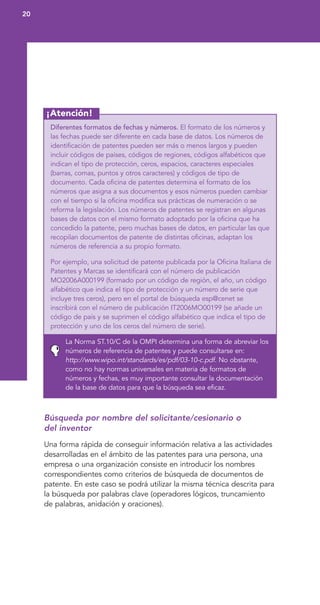 20
¡Atención!
Diferentes formatos de fechas y números. El formato de los números y
las fechas puede ser diferente en cada base de datos. Los números de
identificación de patentes pueden ser más o menos largos y pueden
incluir códigos de países, códigos de regiones, códigos alfabéticos que
indican el tipo de protección, ceros, espacios, caracteres especiales
(barras, comas, puntos y otros caracteres) y códigos de tipo de
documento. Cada oficina de patentes determina el formato de los
números que asigna a sus documentos y esos números pueden cambiar
con el tiempo si la oficina modifica sus prácticas de numeración o se
reforma la legislación. Los números de patentes se registran en algunas
bases de datos con el mismo formato adoptado por la oficina que ha
concedido la patente, pero muchas bases de datos, en particular las que
recopilan documentos de patente de distintas oficinas, adaptan los
números de referencia a su propio formato.
Por ejemplo, una solicitud de patente publicada por la Oficina Italiana de
Patentes y Marcas se identificará con el número de publicación
MO2006A000199 (formado por un código de región, el año, un código
alfabético que indica el tipo de protección y un número de serie que
incluye tres ceros), pero en el portal de búsqueda esp@cenet se
inscribirá con el número de publicación IT2006MO00199 (se añade un
código de país y se suprimen el código alfabético que indica el tipo de
protección y uno de los ceros del número de serie).
La Norma ST.10/C de la OMPI determina una forma de abreviar los
números de referencia de patentes y puede consultarse en:
http://www.wipo.int/standards/es/pdf/03-10-c.pdf. No obstante,
como no hay normas universales en materia de formatos de
números y fechas, es muy importante consultar la documentación
de la base de datos para que la búsqueda sea eficaz.
Búsqueda por nombre del solicitante/cesionario o
del inventor
Una forma rápida de conseguir información relativa a las actividades
desarrolladas en el ámbito de las patentes para una persona, una
empresa o una organización consiste en introducir los nombres
correspondientes como criterios de búsqueda de documentos de
patente. En este caso se podrá utilizar la misma técnica descrita para
la búsqueda por palabras clave (operadores lógicos, truncamiento
de palabras, anidación y oraciones).
 