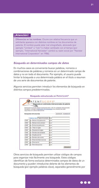 ¡Atención!
Diferencias en los nombres. Ocurre con relativa frecuencia que un
solicitante aparezca con distintos nombres en los documentos de
patente. El nombre puede estar mal ortografiado, abreviado (por
ejemplo “Limited” o “Ltd.”) o haber cambiado con el tiempo (por
ejemplo, “International Harvester” cambió su razón social por “Navistar
International Corporation” en 1986).
Búsqueda en determinados campos de datos
En muchos casos es conveniente buscar palabras, números o
combinaciones de palabras y números en un determinado campo de
datos y no en todo el documento. Por ejemplo, el usuario puede
limitar la búsqueda a una determinada palabra en el título o resumen
de una serie de documentos de patente.
Algunos servicios permiten introducir los elementos de búsqueda en
distintos campos predeterminados.
Búsqueda estructurada en PATENTSCOPE®
Otros servicios de búsqueda permiten utilizar códigos de campos
para organizar más fácilmente una búsqueda. Estos códigos
identifican de forma exclusiva determinados campos de datos de un
documento y pueden introducirse delante de los elementos de
búsqueda (por ejemplo palabras clave), separados generalmente por
21
 