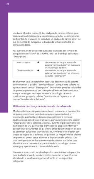 una barra (/) o dos puntos (:). Los códigos de campos difieren para
cada servicio de búsqueda y es necesario consultar las indicaciones
pertinentes. Si el usuario no introduce un código de campo antes de
sus elementos de búsqueda, la búsqueda se hará en todos los
campos de datos.
Por ejemplo, en la función de búsqueda avanzada del servicio de
búsqueda PATENTSCOPE®
de la OMPI, “DE” es el código del campo
“Descripción”.
semiconductor documentos en los que aparece la
palabra “semiconductor” en cualquiera
de los campos de datos
DE/semiconductor documentos en los que aparece la
palabra “semiconductor” en el campo
de datos “Descripción”
En el primer caso se obtendrían todos los documentos de patente
que contienen la palabra “semiconductor”, aunque esta palabra no
aparezca en el campo “Descripción”. Se incluirán pues las solicitudes
de patentes presentadas por la empresa Freescale Semiconductor,
aunque no tengan nada que ver con la tecnología de semi-
conductores, ya que la palabra “semiconductor” aparece en el
campo “Nombre del solicitante”.
Utilización de citas y de información de referencia
Muchas solicitudes de patentes contienen referencias a documentos
de patente anteriores (solicitudes o patentes concedidas) o
información publicada en documentos científicos o técnicos
(publicaciones periódicas o manuales), particularmente en la sección
“Descripción” de la solicitud. Además, durante el procedimiento de
tramitación de una patente los examinadores preparan informes y
pueden citar documentos de patente y otros documentos en los que
se describen soluciones técnicas iguales, similares o en relación con
la que es objeto de la solicitud de patente. La mayoría de las oficinas
de patentes, ponen estos informes a disposición del público. Las
citas que aparecen en los documentos de patente son útiles para
identificar otros documentos que tratan de la tecnología que se
investiga y aportan otros criterios de búsqueda.
Hay una norma común empleada por los examinadores de patentes
para la clasificación de los documentos que citan en sus informes
atendiendo a su relevancia, principalmente en las siguientes
categorías:
22
 