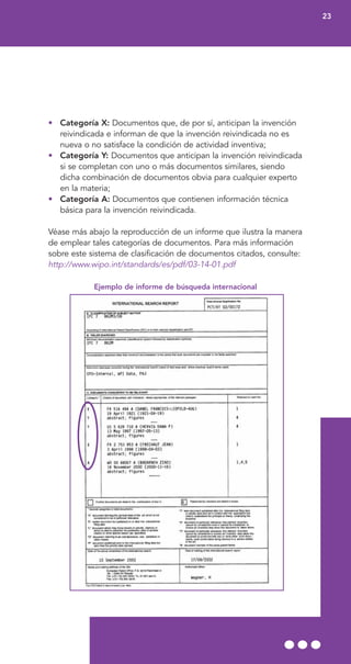 • Categoría X: Documentos que, de por sí, anticipan la invención
reivindicada e informan de que la invención reivindicada no es
nueva o no satisface la condición de actividad inventiva;
• Categoría Y: Documentos que anticipan la invención reivindicada
si se completan con uno o más documentos similares, siendo
dicha combinación de documentos obvia para cualquier experto
en la materia;
• Categoría A: Documentos que contienen información técnica
básica para la invención reivindicada.
Véase más abajo la reproducción de un informe que ilustra la manera
de emplear tales categorías de documentos. Para más información
sobre este sistema de clasificación de documentos citados, consulte:
http://www.wipo.int/standards/es/pdf/03-14-01.pdf
Ejemplo de informe de búsqueda internacional
23
 