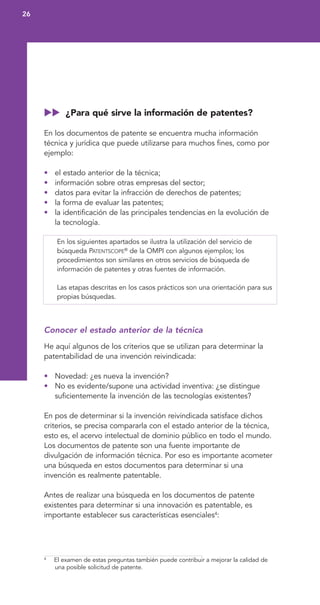 ¿Para qué sirve la información de patentes?
En los documentos de patente se encuentra mucha información
técnica y jurídica que puede utilizarse para muchos fines, como por
ejemplo:
• el estado anterior de la técnica;
• información sobre otras empresas del sector;
• datos para evitar la infracción de derechos de patentes;
• la forma de evaluar las patentes;
• la identificación de las principales tendencias en la evolución de
la tecnología.
En los siguientes apartados se ilustra la utilización del servicio de
búsqueda PATENTSCOPE®
de la OMPI con algunos ejemplos; los
procedimientos son similares en otros servicios de búsqueda de
información de patentes y otras fuentes de información.
Las etapas descritas en los casos prácticos son una orientación para sus
propias búsquedas.
Conocer el estado anterior de la técnica
He aquí algunos de los criterios que se utilizan para determinar la
patentabilidad de una invención reivindicada:
• Novedad: ¿es nueva la invención?
• No es evidente/supone una actividad inventiva: ¿se distingue
suficientemente la invención de las tecnologías existentes?
En pos de determinar si la invención reivindicada satisface dichos
criterios, se precisa compararla con el estado anterior de la técnica,
esto es, el acervo intelectual de dominio público en todo el mundo.
Los documentos de patente son una fuente importante de
divulgación de información técnica. Por eso es importante acometer
una búsqueda en estos documentos para determinar si una
invención es realmente patentable.
Antes de realizar una búsqueda en los documentos de patente
existentes para determinar si una innovación es patentable, es
importante establecer sus características esenciales4
:
26
4
El examen de estas preguntas también puede contribuir a mejorar la calidad de
una posible solicitud de patente.
 