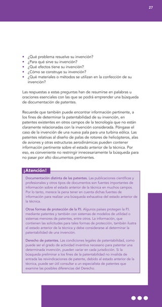 ¡Atención!
• ¿Qué problema resuelve su invención?
• ¿Para qué sirve su invención?
• ¿Qué efectos tiene su invención?
• ¿Cómo se construye su invención?
• ¿Qué materiales o métodos se utilizan en la confección de su
invención?
Las respuestas a estas preguntas han de resumirse en palabras u
oraciones esenciales con las que se podrá emprender una búsqueda
de documentación de patentes.
Recuerde que también puede encontrar información pertinente, a
los fines de determinar la patentabilidad de su invención, en
patentes existentes en otros campos de la tecnología que no están
claramente relacionadas con la invención considerada. Póngase el
caso de la invención de una nueva pala para una turbina eólica. Las
patentes relativas al diseño de palas de rotores de helicópteros, alas
de aviones y otras estructuras aerodinámicas pueden contener
información pertinente sobre el estado anterior de la técnica. Por
eso, es conveniente no restringir innecesariamente la búsqueda para
no pasar por alto documentos pertinentes.
Documentación distinta de las patentes. Las publicaciones científicas y
profesionales y otros tipos de documentos son fuentes importantes de
información sobre el estado anterior de la técnica en muchos campos.
Por lo tanto, merece la pena tener en cuenta dichas fuentes de
información para realizar una búsqueda exhaustiva del estado anterior de
la técnica.
Otras formas de protección de la P.I. Algunos países protegen la P.I.
mediante patentes y también con sistemas de modelos de utilidad o
sistemas menores de patentes, entre otros. La información, que
contienen las solicitudes para tales formas de protección, también ilustra
el estado anterior de la técnica y debe considerarse al determinar la
patentabilidad de una invención.
Derecho de patentes. Las condiciones legales de patentabilidad, como
puede ser el grado de actividad inventiva necesario para patentar una
determinada invención, pueden variar en cada jurisdicción. Si la
búsqueda preliminar a los fines de la patentabilidad no invalida de
entrada las reivindicaciones de patente, debido al estado anterior de la
técnica, puede ser útil consultar a un especialista de patentes que
examine las posibles diferencias del Derecho.
27
 