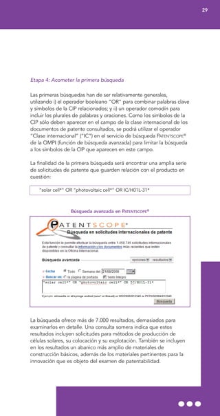 Etapa 4: Acometer la primera búsqueda
Las primeras búsquedas han de ser relativamente generales,
utilizando i) el operador booleano “OR” para combinar palabras clave
y símbolos de la CIP relacionados; y ii) un operador comodín para
incluir los plurales de palabras y oraciones. Como los símbolos de la
CIP sólo deben aparecer en el campo de la clase internacional de los
documentos de patente consultados, se podrá utilizar el operador
“Clase internacional” (“IC”) en el servicio de búsqueda PATENTSCOPE®
de la OMPI (función de búsqueda avanzada) para limitar la búsqueda
a los símbolos de la CIP que aparecen en este campo.
La finalidad de la primera búsqueda será encontrar una amplia serie
de solicitudes de patente que guarden relación con el producto en
cuestión:
“solar cell*” OR “photovoltaic cell*” OR IC/H01L-31*
Búsqueda avanzada en PATENTSCOPE®
La búsqueda ofrece más de 7.000 resultados, demasiados para
examinarlos en detalle. Una consulta somera indica que estos
resultados incluyen solicitudes para métodos de producción de
células solares, su colocación y su explotación. También se incluyen
en los resultados un abanico más amplio de materiales de
construcción básicos, además de los materiales pertinentes para la
innovación que es objeto del examen de patentabilidad.
29
 