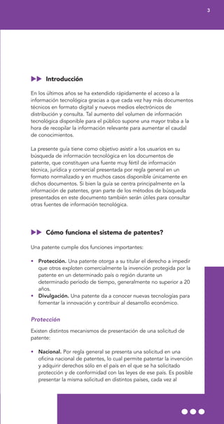 Introducción
En los últimos años se ha extendido rápidamente el acceso a la
información tecnológica gracias a que cada vez hay más documentos
técnicos en formato digital y nuevos medios electrónicos de
distribución y consulta. Tal aumento del volumen de información
tecnológica disponible para el público supone una mayor traba a la
hora de recopilar la información relevante para aumentar el caudal
de conocimientos.
La presente guía tiene como objetivo asistir a los usuarios en su
búsqueda de información tecnológica en los documentos de
patente, que constituyen una fuente muy fértil de información
técnica, jurídica y comercial presentada por regla general en un
formato normalizado y en muchos casos disponible únicamente en
dichos documentos. Si bien la guía se centra principalmente en la
información de patentes, gran parte de los métodos de búsqueda
presentados en este documento también serán útiles para consultar
otras fuentes de información tecnológica.
Cómo funciona el sistema de patentes?
Una patente cumple dos funciones importantes:
• Protección. Una patente otorga a su titular el derecho a impedir
que otros exploten comercialmente la invención protegida por la
patente en un determinado país o región durante un
determinado período de tiempo, generalmente no superior a 20
años.
• Divulgación. Una patente da a conocer nuevas tecnologías para
fomentar la innovación y contribuir al desarrollo económico.
Protección
Existen distintos mecanismos de presentación de una solicitud de
patente:
• Nacional. Por regla general se presenta una solicitud en una
oficina nacional de patentes, lo cual permite patentar la invención
y adquirir derechos sólo en el país en el que se ha solicitado
protección y de conformidad con las leyes de ese país. Es posible
presentar la misma solicitud en distintos países, cada vez al
3
 