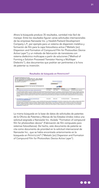 Ahora la búsqueda produce 35 resultados, cantidad más fácil de
manejar. Entre los resultados figuran varias solicitudes internacionales
de las empresas Nanosolar Inc. y Hewlett-Packard Development
Company L.P., por ejemplo para un sistema de dispersión metálica y
formación de film para la capa fotovoltaica activa (“Mettalic [sic]
Dispersion and Formation of Compound Film for Photovoltaic Device
Active Layer”) y un método de fabricación de transistores con
sistema dieléctrico multicapas a partir de soluciones (“Method of
Forming a Solution Processed Transistor Having a Multilayer
Dielectric”), dos documentos que podrían ser pertinentes a la hora
de patentar su invención.
Resultados de búsqueda en PATENTSCOPE®
La misma búsqueda en la base de datos de solicitudes de patentes
de la Oficina de Patentes y Marcas de los Estados Unidos indica una
solicitud asignada a Nanosolar Inc. titulada “Formation of compound
film for photovoltaic device” (Fabricación de film compuesto para
sistemas fotovoltaicos). De hecho, este documento de patente se
cita como documento de prioridad en la solicitud internacional de
Nanosolar Inc., que se había encontrado anteriormente en la
búsqueda en PATENTSCOPE®
(“Mettalic [sic] Dispersion and Formation
of Compound Film for Photovoltaic Device Active Layer”).
31
 
