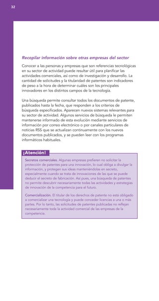 ¡Atención!
Recopilar información sobre otras empresas del sector
Conocer a las personas y empresas que son referencias tecnológicas
en su sector de actividad puede resultar útil para planificar las
actividades comerciales, así como de investigación y desarrollo. La
cantidad de solicitudes y la titularidad de patentes son indicadores
de peso a la hora de determinar cuáles son los principales
innovadores en los distintos campos de la tecnología.
Una búsqueda permite consultar todos los documentos de patente,
publicados hasta la fecha, que responden a los criterios de
búsqueda especificados. Aparecen nuevos sistemas relevantes para
su sector de actividad. Algunos servicios de búsqueda le permiten
mantenerse informado de esta evolución mediante servicios de
información por correo electrónico o por canales particulares de
noticias RSS que se actualizan continuamente con los nuevos
documentos publicados, y se pueden leer con los programas
informáticos habituales.
Secretos comerciales. Algunas empresas prefieren no solicitar la
protección de patentes para una innovación, lo cual obliga a divulgar la
información, y protegen sus ideas manteniéndolas en secreto,
especialmente cuando se trata de innovaciones de las que se puede
deducir el secreto de fabricación. Así pues, una búsqueda de patentes
no permite descubrir necesariamente todas las actividades y estrategias
de innovación de la competencia para el futuro.
Comercialización. El titular de los derechos de patente no está obligado
a comercializar una tecnología y puede conceder licencias a una o más
partes. Por lo tanto, las solicitudes de patentes publicadas no reflejan
necesariamente toda la actividad comercial de las empresas de la
competencia.
32
 