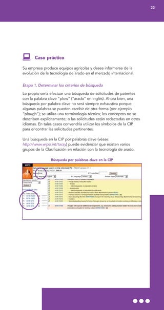 Caso práctico
Su empresa produce equipos agrícolas y desea informarse de la
evolución de la tecnología de arado en el mercado internacional.
Etapa 1. Determinar los criterios de búsqueda
Lo propio sería efectuar una búsqueda de solicitudes de patentes
con la palabra clave “plow” (“arado” en inglés). Ahora bien, una
búsqueda por palabra clave no será siempre exhaustiva porque:
algunas palabras se pueden escribir de otra forma (por ejemplo
“plough”); se utiliza una terminología técnica; los conceptos no se
describen explícitamente; o las solicitudes están redactadas en otros
idiomas. En tales casos convendría utilizar los símbolos de la CIP
para encontrar las solicitudes pertinentes.
Una búsqueda en la CIP por palabras clave (véase:
http://www.wipo.int/tacsy) puede evidenciar que existen varios
grupos de la Clasificación en relación con la tecnología de arado.
Búsqueda por palabras clave en la CIP
33
 