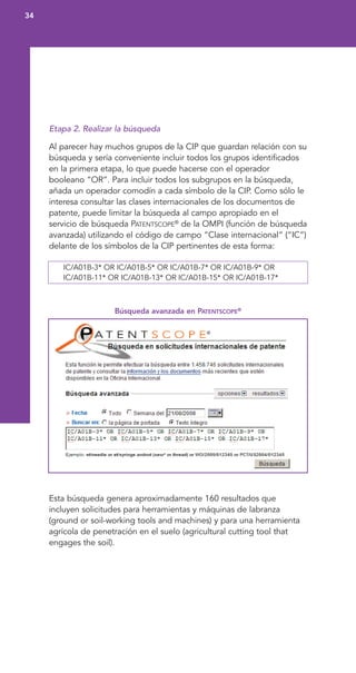 Etapa 2. Realizar la búsqueda
Al parecer hay muchos grupos de la CIP que guardan relación con su
búsqueda y sería conveniente incluir todos los grupos identificados
en la primera etapa, lo que puede hacerse con el operador
booleano “OR”. Para incluir todos los subgrupos en la búsqueda,
añada un operador comodín a cada símbolo de la CIP. Como sólo le
interesa consultar las clases internacionales de los documentos de
patente, puede limitar la búsqueda al campo apropiado en el
servicio de búsqueda PATENTSCOPE®
de la OMPI (función de búsqueda
avanzada) utilizando el código de campo “Clase internacional” (“IC”)
delante de los símbolos de la CIP pertinentes de esta forma:
IC/A01B-3* OR IC/A01B-5* OR IC/A01B-7* OR IC/A01B-9* OR
IC/A01B-11* OR IC/A01B-13* OR IC/A01B-15* OR IC/A01B-17*
Búsqueda avanzada en PATENTSCOPE®
Esta búsqueda genera aproximadamente 160 resultados que
incluyen solicitudes para herramientas y máquinas de labranza
(ground or soil-working tools and machines) y para una herramienta
agrícola de penetración en el suelo (agricultural cutting tool that
engages the soil).
34
 