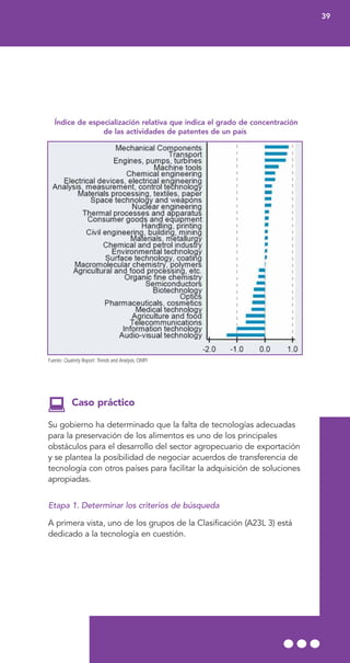 Índice de especialización relativa que indica el grado de concentración
de las actividades de patentes de un país
Fuente: Quaterly Report: Trends and Analysis, OMPI
Caso práctico
Su gobierno ha determinado que la falta de tecnologías adecuadas
para la preservación de los alimentos es uno de los principales
obstáculos para el desarrollo del sector agropecuario de exportación
y se plantea la posibilidad de negociar acuerdos de transferencia de
tecnología con otros países para facilitar la adquisición de soluciones
apropiadas.
Etapa 1. Determinar los criterios de búsqueda
A primera vista, uno de los grupos de la Clasificación (A23L 3) está
dedicado a la tecnología en cuestión.
39
 