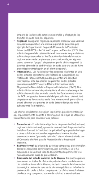 amparo de las leyes de patentes nacionales y efectuando los
trámites en cada país por separado.
• Regional. En algunas regiones es posible presentar una solicitud
de ámbito regional en una oficina regional de patentes, por
ejemplo la Organización Regional Africana de la Propiedad
Intelectual (ARIPO) o la Oficina Europea de Patentes (OEP). Una
solicitud regional de patente tiene el mismo efecto que distintas
solicitudes presentadas en los Estados miembros del acuerdo
regional en materia de patentes y es considerada, en algunos
casos, como un “grupo” de patentes por la oficina regional. La
patente obtenida se podrá validar en cada país una vez se haya
presentado su traducción en el idioma nacional.
• Internacional. Los nacionales y las personas residentes en uno
de los Estados contratantes del Tratado de Cooperación en
materia de Patentes (PCT) pueden presentar una solicitud
internacional ante las oficinas de patentes de los Estados
contratantes del PCT o en la Oficina Internacional de la
Organización Mundial de la Propiedad Intelectual (OMPI). Una
solicitud internacional de patente tiene el mismo efecto que las
solicitudes nacionales en cada uno de los Estados contratantes
del PCT designados. Lo esencial del procedimiento de solicitud
de patente se lleva a cabo en la fase internacional, pero sólo se
podrá obtener una patente en cada Estado designado en la
subsiguiente fase nacional.
Las oficinas de patentes no siguen los mismos procedimientos; aún
así, el procedimiento descrito a continuación es el que se utiliza más
frecuentemente para conceder una patente:
• Presentación. El solicitante elige la vía de presentación (nacional,
regional o internacional) y presenta una solicitud. La presentación
inicial conformará la “solicitud de prioridad” que puede dar lugar
a otras solicitudes nacionales, regionales o internacionales
presentadas en el “plazo de prioridad” de un año estipulado por
el Convenio de París para la Protección de la Propiedad
Industrial.
• Examen formal. La oficina de patentes comprueba si se cumplen
todos los requisitos administrativos, por ejemplo, si se le ha
adjuntado a la solicitud toda la documentación pertinente y se
han abonado las tasas de presentación.
• Búsqueda del estado anterior de la técnica. En muchos países,
aunque no en todos, la oficina de patentes hace una búsqueda
del estado anterior de la técnica, es decir, consulta la información
tecnológica pertinente que es de dominio público en la fecha de
presentación de la solicitud de patente. La oficina consulta bases
de datos muy completas, somete la solicitud a examinadores
4
 