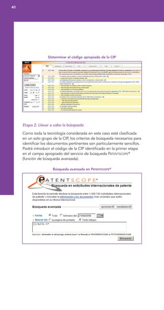 Determinar el código apropiado de la CIP
Etapa 2. Llevar a cabo la búsqueda
Como toda la tecnología considerada en este caso está clasificada
en un solo grupo de la CIP, los criterios de búsqueda necesarios para
identificar los documentos pertinentes son particularmente sencillos.
Podrá introducir el código de la CIP identificado en la primer etapa
en el campo apropiado del servicio de búsqueda PATENTSCOPE®
(función de búsqueda avanzada).
Búsqueda avanzada en PATENTSCOPE®
40
 