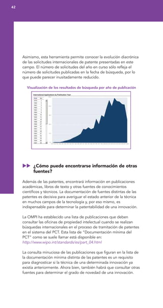 Asimismo, esta herramienta permite conocer la evolución diacrónica
de las solicitudes internacionales de patente presentadas en este
campo. El número de solicitudes del año en curso sólo refleja el
número de solicitudes publicadas en la fecha de búsqueda, por lo
que puede parecer inusitadamente reducido.
Visualización de los resultados de búsqueda por año de publicación
¿Cómo puede encontrarse información de otras
fuentes?
Además de las patentes, encontrará información en publicaciones
académicas, libros de texto y otras fuentes de conocimientos
científicos y técnicos. La documentación de fuentes distintas de las
patentes es decisiva para averiguar el estado anterior de la técnica
en muchos campos de la tecnología y, por eso mismo, es
indispensable para determinar la patentabilidad de una innovación.
La OMPI ha establecido una lista de publicaciones que deben
consultar las oficinas de propiedad intelectual cuando se realizan
búsquedas internacionales en el proceso de tramitación de patentes
en el sistema del PCT. Esta lista de “Documentación mínima del
PCT” como se suele llamar está disponible en:
http://www.wipo.int/standards/es/part_04.html
La consulta minuciosa de las publicaciones que figuran en la lista de
la documentación mínima distinta de las patentes es un requisito
para diagnosticar si la técnica de una determinada innovación ya
existía anteriormente. Ahora bien, también habrá que consultar otras
fuentes para determinar el grado de novedad de una innovación.
42
 