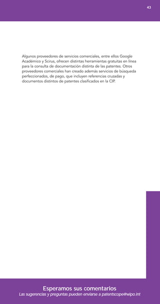 Algunos proveedores de servicios comerciales, entre ellos Google
Académico y Scirus, ofrecen distintas herramientas gratuitas en línea
para la consulta de documentación distinta de las patentes. Otros
proveedores comerciales han creado además servicios de búsqueda
perfeccionados, de pago, que incluyen referencias cruzadas y
documentos distintos de patentes clasificados en la CIP.
Esperamos sus comentarios
Las sugerencias y preguntas pueden enviarse a patentscope@wipo.int
43
 