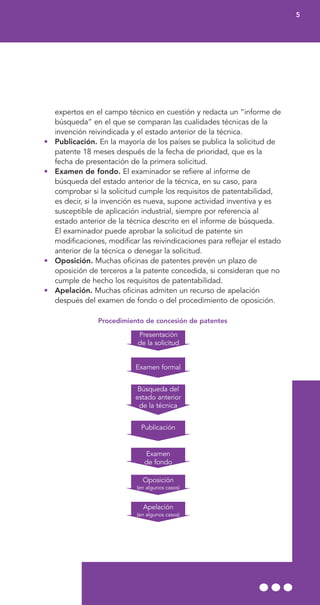 expertos en el campo técnico en cuestión y redacta un “informe de
búsqueda” en el que se comparan las cualidades técnicas de la
invención reivindicada y el estado anterior de la técnica.
• Publicación. En la mayoría de los países se publica la solicitud de
patente 18 meses después de la fecha de prioridad, que es la
fecha de presentación de la primera solicitud.
• Examen de fondo. El examinador se refiere al informe de
búsqueda del estado anterior de la técnica, en su caso, para
comprobar si la solicitud cumple los requisitos de patentabilidad,
es decir, si la invención es nueva, supone actividad inventiva y es
susceptible de aplicación industrial, siempre por referencia al
estado anterior de la técnica descrito en el informe de búsqueda.
El examinador puede aprobar la solicitud de patente sin
modificaciones, modificar las reivindicaciones para reflejar el estado
anterior de la técnica o denegar la solicitud.
• Oposición. Muchas oficinas de patentes prevén un plazo de
oposición de terceros a la patente concedida, si consideran que no
cumple de hecho los requisitos de patentabilidad.
• Apelación. Muchas oficinas admiten un recurso de apelación
después del examen de fondo o del procedimiento de oposición.
Procedimiento de concesión de patentes
5
Presentación
de la solicitud
Examen formal
Búsqueda del
estado anterior
de la técnica
Publicación
Examen
de fondo
Oposición
(en algunos casos)
Apelación
(en algunos casos)
 