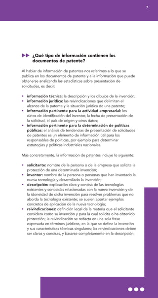 ¿Qué tipo de información contienen los
documentos de patente?
Al hablar de información de patentes nos referimos a lo que se
publica en los documentos de patente y a la información que puede
obtenerse analizando las estadísticas sobre presentación de
solicitudes, es decir:
• información técnica: la descripción y los dibujos de la invención;
• información jurídica: las reivindicaciones que delimitan el
alcance de la patente y la situación jurídica de una patente;
• información pertinente para la actividad empresarial: los
datos de identificación del inventor, la fecha de presentación de
la solicitud, el país de origen y otros datos;
• información pertinente para la determinación de políticas
públicas: el análisis de tendencias de presentación de solicitudes
de patentes es un elemento de información útil para los
responsables de políticas, por ejemplo para determinar
estrategias y políticas industriales nacionales.
Más concretamente, la información de patentes incluye lo siguiente:
• solicitante: nombre de la persona o de la empresa que solicita la
protección de una determinada invención;
• inventor: nombre de la persona o personas que han inventado la
nueva tecnología y desarrollado la invención;
• descripción: explicación clara y concisa de las tecnologías
existentes y conocidas relacionadas con la nueva invención y de
la idoneidad de dicha invención para resolver problemas que no
aborda la tecnología existente; se suelen aportar ejemplos
concretos de aplicación de la nueva tecnología;
• reivindicaciones: definición legal de la materia que el solicitante
considera como su invención y para la cual solicita o ha obtenido
protección; la reivindicación se redacta en una sola frase
expresada en términos jurídicos, en la que se define la invención
y sus características técnicas singulares; las reivindicaciones deben
ser claras y concisas, y basarse completamente en la descripción;
7
 