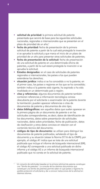• solicitud de prioridad: la primera solicitud de patente
presentada que servirá de base para las siguientes solicitudes
nacionales, regionales o internacionales que se presenten en el
plazo de prioridad de un año;1
• fecha de prioridad: fecha de presentación de la primera
solicitud de patente a partir de la cual está protegida la invención
si se aprueba la solicitud y que marca el inicio de un plazo de
prioridad de un año para presentar otras solicitudes de patentes;
• fecha de presentación de la solicitud: fecha de presentación
de una solicitud de patente en una determinada oficina de
patentes, a partir de la cual estará protegida la invención si se
aprueba la solicitud;
• Estados designados: en el caso de solicitudes de patentes
regionales o internacionales, los países a los que pueden
extenderse los derechos;
• situación jurídica: indica si se ha concedido o no la patente; en
el primer caso, los países o regiones en los que se ha concedido;
también indica si la patente está vigente, ha expirado o ha sido
invalidada en un determinado país o región;
• citas y referencias: algunos documentos de patente también
contienen referencias a información tecnológica conexa
descubierta por el solicitante o examinador de la patente durante
la tramitación; pueden aparecer referencias o citas de
documentos de patente y documentos de otro tipo;
• datos bibliográficos: son aquellos datos que suelen aparecer en
la primera página de un documento de patente o en las
solicitudes correspondientes, es decir, datos de identificación de
los documentos, datos sobre presentación de solicitudes
nacionales, datos sobre prioridades, fecha de publicación, datos
de clasificación y otros datos concisos en relación con el
contenido técnico del documento;
• códigos de tipo de documento: se utilizan para distinguir los
documentos de patente publicados, señalando el tipo de
documento y su situación (véase la Norma ST.16 de la OMPI); por
ejemplo, el código A1 indica que se trata de una solicitud
publicada que incluye el informe de búsqueda internacional (ISR),
el código A2 corresponde a una solicitud publicada sin dicho
informe y el código A3 a un informe de búsqueda internacional
publicado que no consta en la solicitud de patente;
8
1
Un conjunto de solicitudes basadas en la primera solicitud de patente constituyen
una “familia de patentes”. La consulta de los distintos documentos que
constituyen una familia de patentes permite saber en qué países o regiones ha
pedido protección el solicitante y dar a conocer traducciones de la solicitud en
distintos idiomas.
 