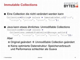Immutable Collections

       Eine Collection die nicht verändert werden kann
      Collection<String> colors = ImmutableSet.of("red",
        "orange", "yellow", "green", "blue");


       Java kann etwas ähnliches: Unmodifiable Collections
       Collection<String> colors =
         Collections.unmodifiableList(Arrays.asList(
           "red", "orange", "yellow", "green", "blue"));
       Aber
         Original geändert  Unmodifiable Collection geändert
         Keine optimierte Datenstruktur: Speicherverbrauch
         und Performance schlechter als Guava

 Essential Bytes               Johannes                        10
 