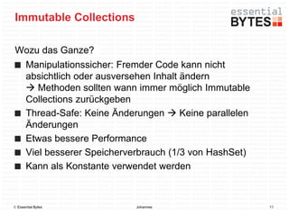 Immutable Collections

Wozu das Ganze?
       Manipulationssicher: Fremder Code kann nicht
       absichtlich oder ausversehen Inhalt ändern
        Methoden sollten wann immer möglich Immutable
       Collections zurückgeben
       Thread-Safe: Keine Änderungen  Keine parallelen
       Änderungen
       Etwas bessere Performance
       Viel besserer Speicherverbrauch (1/3 von HashSet)
       Kann als Konstante verwendet werden



 Essential Bytes              Johannes                    11
 