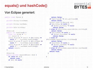 equals() und hashCode()
Von Eclipse generiert:
 public class Person {                                    return false;
                                                        if (getClass() != obj.getClass())
    private String firstName;                             return false;
                                                        Person other = (Person) obj;
    private String lastName;                            if (birthDay == null) {
                                                          if (other.birthDay != null)
    private Date birthDay;                                  return false;
                                                        } else if (!birthDay.equals(other.birthDay))
    @Override                                             return false;
    public int hashCode() {                             if (firstName == null) {
      final int prime = 31;                               if (other.firstName != null)
      int result = 1;                                       return false;
      result = prime * result + ((birthDay ==           } else if
        null) ? 0 : birthDay.hashCode());           (!firstName.equals(other.firstName))
      result = prime * result + ((firstName ==            return false;
        null) ? 0 : firstName.hashCode());              if (lastName == null) {
      result = prime * result + ((lastName ==             if (other.lastName != null)
        null) ? 0 : lastName.hashCode());                   return false;
      return result;                                    } else if (!lastName.equals(other.lastName))
    }                                                     return false;
                                                        return true;
    @Override                                         }
    public boolean equals(Object obj) {
      if (this == obj)                              }
        return true;
      if (obj == null)



 Essential Bytes                                Johannes                                          12
 