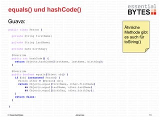 equals() und hashCode()
Guava:
 public class Person {
                                                                 Ähnliche
                                                                 Methode gibt
     private String firstName;
                                                                 es auch für
     private String lastName;                                    toString()
     private Date birthDay;

     @Override
     public int hashCode() {
       return Objects.hashCode(firstName, lastName, birthDay);
     }

     @Override
     public boolean equals(Object obj) {
       if (obj instanceof Person) {
         Person other = (Person) obj;
         return Objects.equal(firstName, other.firstName)
             && Objects.equal(lastName, other.lastName)
             && Objects.equal(birthDay, other.birthDay);
       }
       return false;
     }

 }


 Essential Bytes                           Johannes                            13
 