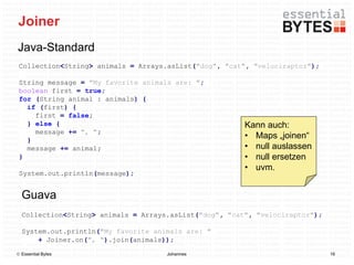 Joiner
Java-Standard
 Collection<String> animals = Arrays.asList("dog", "cat", "velociraptor");

 String message = "My favorite animals are: ";
 boolean first = true;
 for (String animal : animals) {
   if (first) {
     first = false;
   } else {                                             Kann auch:
     message += ", ";
   }
                                                        • Maps „joinen“
   message += animal;                                   • null auslassen
 }                                                      • null ersetzen
                                                        • uvm.
 System.out.println(message);


  Guava
  Collection<String> animals = Arrays.asList("dog", "cat", "velociraptor");

  System.out.println("My favorite animals are: "
      + Joiner.on(", ").join(animals));

 Essential Bytes                    Johannes                                 16
 