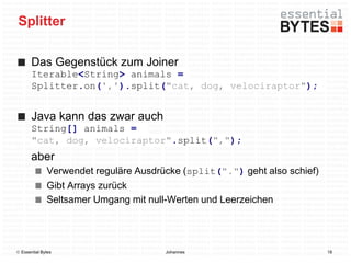 Splitter

       Das Gegenstück zum Joiner
       Iterable<String> animals =
       Splitter.on(',').split("cat, dog, velociraptor");


       Java kann das zwar auch
       String[] animals =
       "cat, dog, velociraptor".split(",");
       aber
              Verwendet reguläre Ausdrücke (split(".") geht also schief)
              Gibt Arrays zurück
              Seltsamer Umgang mit null-Werten und Leerzeichen




 Essential Bytes                      Johannes                            18
 