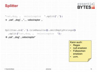 Splitter

"cat,dog, ,         velociraptor        ".split(",");
 „cat“, „dog“, „ “, „ velociraptor „



Splitter.on(',').trimResults().omitEmptyStrings()
  .split("cat,dog, , velociraptor ");
 „cat“, „dog“, „velociraptor“

                                                        Kann auch:
                                                        • Regex
                                                        • null ersetzen
                                                        • Füllzeichen
                                                          ersetzen
                                                        • uvm.



 Essential Bytes                        Johannes                         19
 