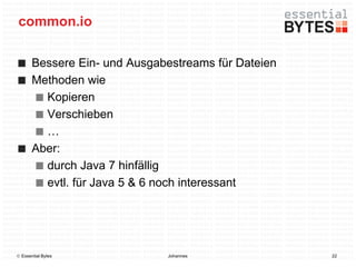 common.io

       Bessere Ein- und Ausgabestreams für Dateien
       Methoden wie
         Kopieren
         Verschieben
         …
       Aber:
         durch Java 7 hinfällig
         evtl. für Java 5 & 6 noch interessant




 Essential Bytes             Johannes               22
 