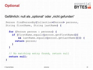 Optional

Gefährlich: null als „optional“ oder „nicht gefunden“
  Person findPersonBy(Collection<Person> persons,
  String firstName, String lastName) {

        for (Person person : persons) {
          if (firstName.equals(person.getFirstName())
              && lastName.equals(person.getLastName())) {
            return person;
          }
        }

        // No matching entry found, return null
        return null;
  }

 Essential Bytes             Johannes                      23
 
