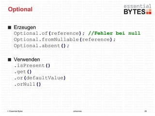 Optional

       Erzeugen
       Optional.of(reference); //Fehler bei null
       Optional.fromNullable(reference);
       Optional.absent();

       Verwenden
       .isPresent()
       .get()
       .or(defaultValue)
       .orNull()




 Essential Bytes          Johannes                26
 